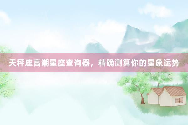 天秤座高潮星座查询器，精确测算你的星象运势